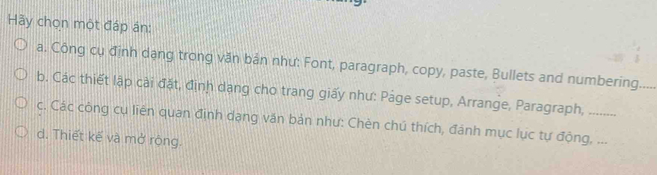 Hãy chọn một đáp án:
a. Công cụ định dạng trong văn bản như: Font, paragraph, copy, paste, Bullets and numbering_
b. Các thiết lập cài đặt, định dạng cho trang giấy như: Páge setup, Arrange, Paragraph, .........
c. Các công cụ liên quan định dạng văn bản như: Chèn chú thích, đánh mục lục tự động, ...
d. Thiết kế và mở rộng.