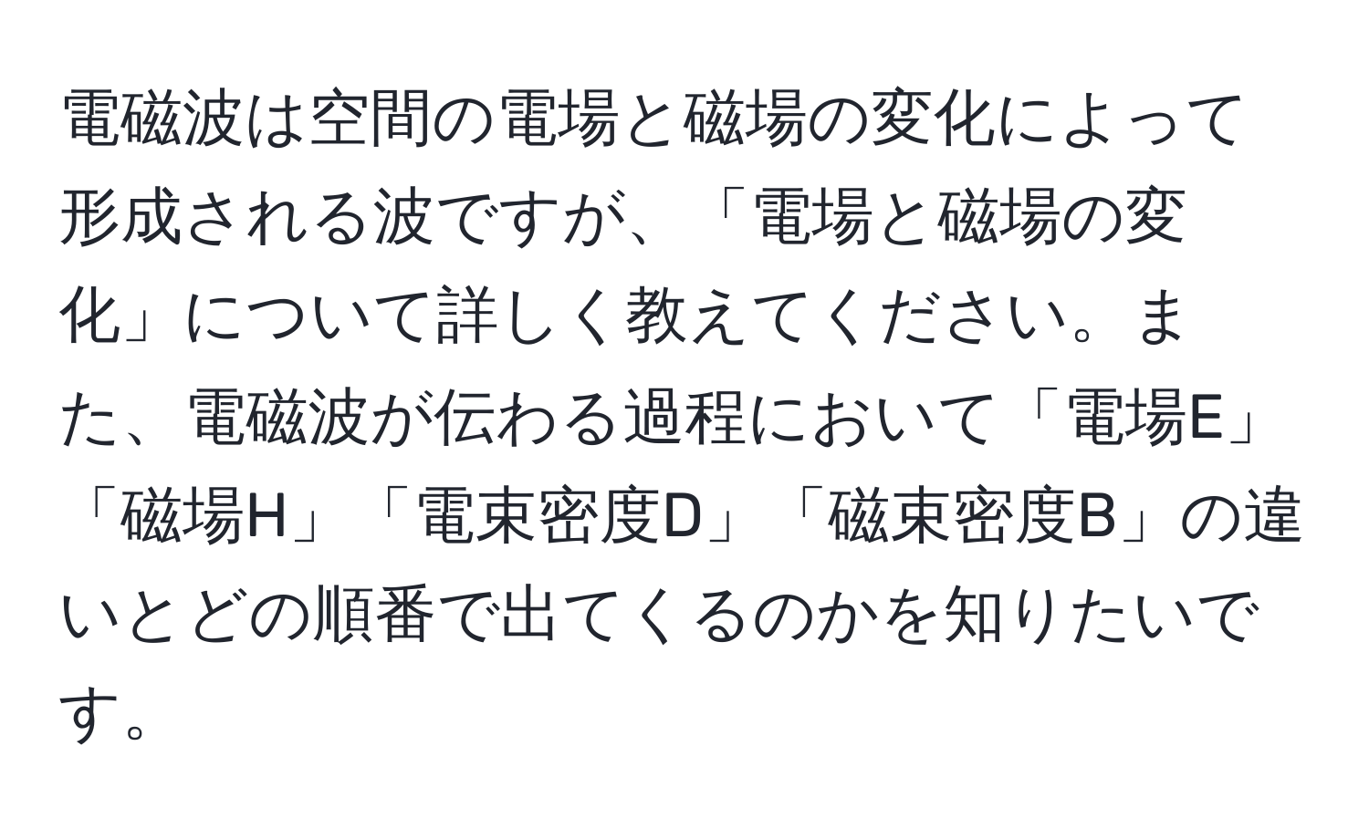 電磁波は空間の電場と磁場の変化によって形成される波ですが、「電場と磁場の変化」について詳しく教えてください。また、電磁波が伝わる過程において「電場E」「磁場H」「電束密度D」「磁束密度B」の違いとどの順番で出てくるのかを知りたいです。