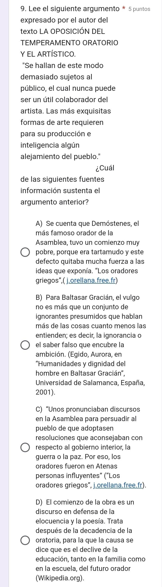 Lee el siguiente argumento * 5 puntos
expresado por el autor del
texto LA OPOSICIÓN DEL
TEMPERAMENTO ORATORIO
Y EL ARTÍSTICO.
"Se hallan de este modo
demasiado sujetos al
público, el cual nunca puede
ser un útil colaborador del
artista. Las más exquisitas
formas de arte requieren
para su producción e
inteligencia algún
alejamiento del pueblo."
¿Cuál
de las siguientes fuentes
información sustenta el
argumento anterior?
A) Se cuenta que Demóstenes, el
más famoso orador de la
Asamblea, tuvo un comienzo muy
pobre, porque era tartamudo y este
defecto quitaba mucha fuerza a las
ideas que exponía. “Los oradores
griegos”,( j.orellana.free.fr)
B) Para Baltasar Gracián, el vulgo
no es más que un conjunto de
ignorantes presumidos que hablan
más de las cosas cuanto menos las
entienden; es decir, la ignorancia o
el saber falso que encubre la
ambición. (Egido, Aurora, en
“Humanidades y dignidad del
hombre en Baltasar Gracián',
Universidad de Salamanca, España,
2001).
C) “Unos pronunciaban discursos
en la Asamblea para persuadir al
pueblo de que adoptasen
resoluciones que aconsejaban con
respecto al gobierno interior, la
guerra o la paz. Por eso, los
oradores fueron en Atenas
personas influyentes” (“Los
oradores griegos”, j.orellana.free.fr).
D) El comienzo de la obra es un
discurso en defensa de la
elocuencia y la poesía. Trata
después de la decadencia de la
oratoria, para la que la causa se
dice que es el declive de la
educación, tanto en la familia como
en la escuela, del futuro orador
(Wikipedia.org).