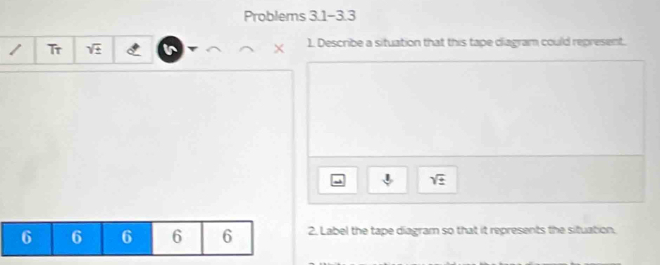 Problems 3.1-3.3 
Tr sqrt(± ) ). Describe a situation that this tape diagram could represent.
X
sqrt(± )
6 6 6 6 6 2. Label the tape diagram so that it represents the situation.