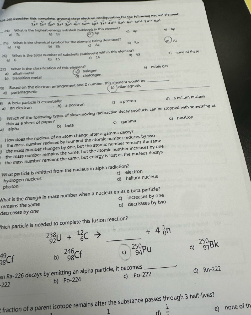 Consider this complete, ground-state electron configuration for the following neutral element:
1s^22s^22p^63s^23p^64s^23d^(10)4p^65s^24d^(10)5p^66s^24f^(14)5d^(10) 6ρ
_24) What is the highest-energy subshell (sublevel) in this element? d) 4p e) 8p
a) 7s h) ls 6p
25) What is the chemical symbol for the element being described?
a) Hg b) Sb c) Ac d) Rn e At
26 What is the total number of subshells (sublevels) within this element?
a) 6 b) 15 c) 16 d) 43 e) none of these
27) What is the classification of this element?
a) alkali metal c halogen e) noble gas
b) transition metal d) chalcogen
_
(8) Based on the electron arrangement and Z number, this element would be_
b) diamagnetic
a) paramagnetic
9) A beta particle is essentially:
a) an electron b) a positron c) a proton d) a helium nucleus
Which of the following types of slow-moving radioactive decay products can be stopped with something as
thin as a sheet of paper?
a) alpha b) beta c) gamma d) positron
How does the nucleus of an atom change after a gamma decay?
) the mass number reduces by four and the atomic number reduces by two
) the mass number changes by one, but the atomic number remains the same
the mass number remains the same, but the atomic number increases by one
the mass number remains the same, but energy is lost as the nucleus decays
What particle is emitted from the nucleus in alpha radiation?
hydrogen nucleus c) electron
d) helium nucleus
photon
What is the change in mass number when a nucleus emits a beta particle?
remains the same c) increases by one
decreases by one d) decreases by two
Which particle is needed to complete this fusion reaction?
_(92)^(238)U+_6^((12)C _
+4_0^1n
c) _(94)^(250)Pu
d) _(97)^(250)Bk
_(98)^(49)Cf
b) _(98)^(246)Cf
en Ra-226 decays by emitting an alpha particle, it becomes
_
222
b) Po-224 c Po-22 ) d) Rn-222
t fraction of a parent isotope remains after the substance passes through 3 half-lives?
1
d frac 1)
e) none of th