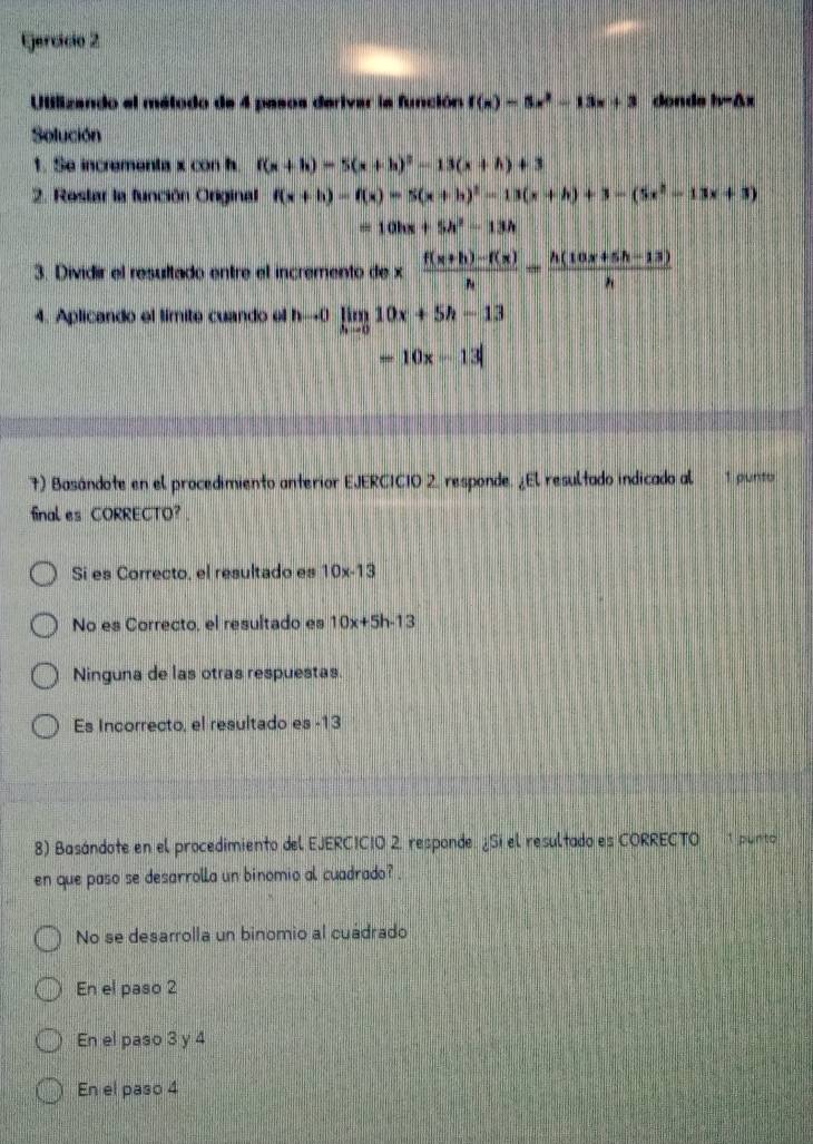 Ejercício 2
Utilizando el método de 4 pasos derivar la función f(x)=5x^2-13x+3 donds hv-△ x
Solución
1. Se incrementa x con h f(x+h)=5(x+h)^2-13(x+h)+3
2. Rostar la función Original f(x+h)=f(x)=5(x+h)^2-13(x+h)+3-(5x^2-13x+3)
=10hx+5h^2-13h
3. Dividir el resultado entre el incremento de x (f(x+h)-f(x))/h = (h(10x+5h-13))/h 
4. Aplicando el límite cuando el nto 0 limlimits _hto 010x+5h-13
=10x-13
7) Basándote en el procedimiento anterior EJERCICIO 2, responde. ¿El resultado indicado al 1 punto
final es CORRECTO?.
Sí es Correcto, el resultado es 10x-13
No es Correcto, el resultado es 10x+5h-13
Ninguna de las otras respuestas
Es Incorrecto, el resultado es -13
8) Basándote en el procedimiento del EJERCICIO 2, responde. ¿Si el resultado es CORRECTO 1 punto
en que paso se desarrolla un binomio al cuadrado? .
No se desarrolla un binomio al cuádrado
En el paso 2
En el paso 3 y 4
En el paso 4