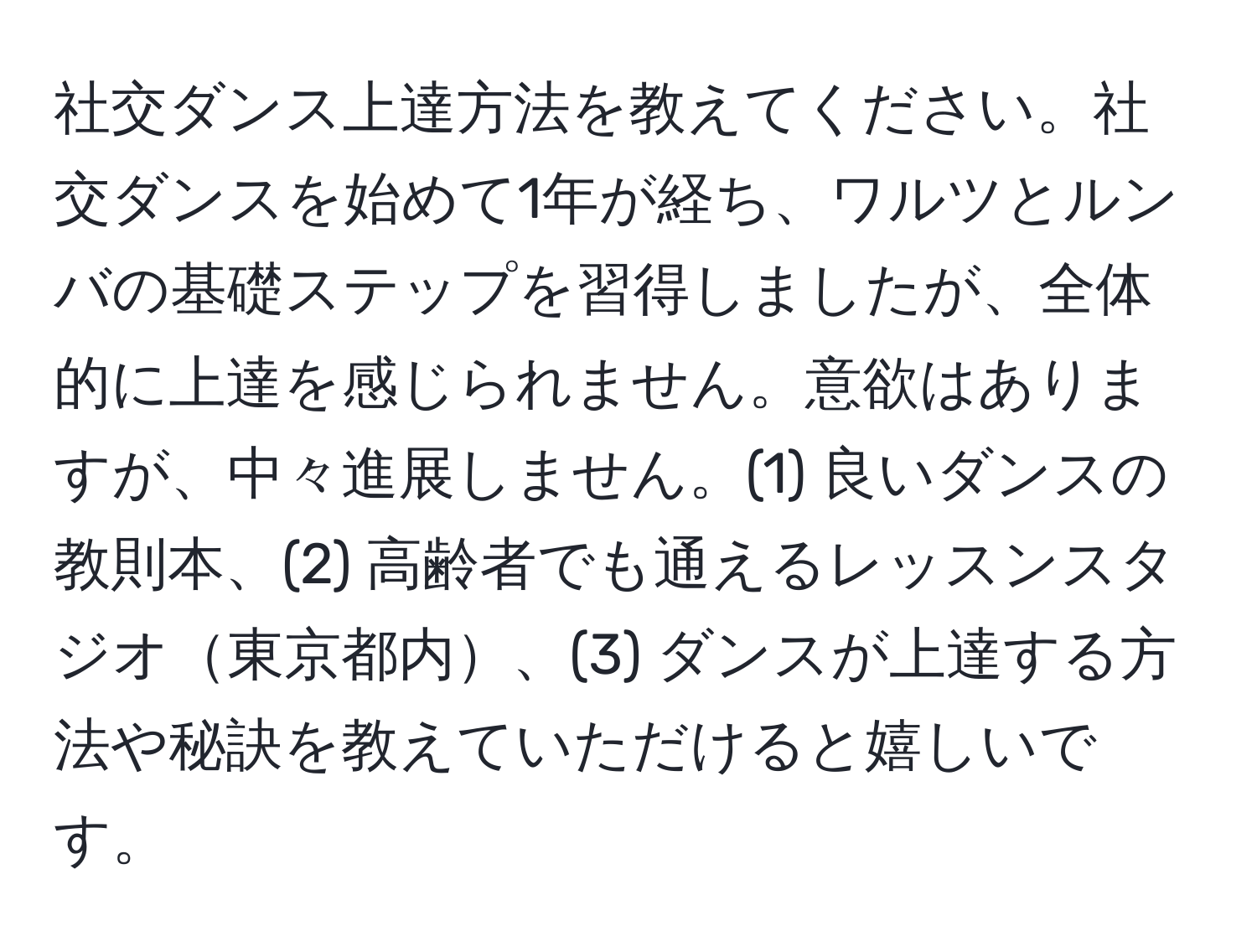 社交ダンス上達方法を教えてください。社交ダンスを始めて1年が経ち、ワルツとルンバの基礎ステップを習得しましたが、全体的に上達を感じられません。意欲はありますが、中々進展しません。(1) 良いダンスの教則本、(2) 高齢者でも通えるレッスンスタジオ東京都内、(3) ダンスが上達する方法や秘訣を教えていただけると嬉しいです。