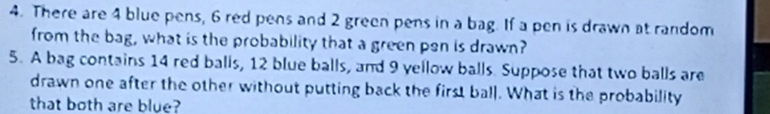 There are 4 blue pens, 6 red pens and 2 green pens in a bag. If a pen is drawn at random 
from the bag, what is the probability that a green pen is drawn? 
5. A bag contains 14 red balls, 12 blue balls, and 9 yellow balls. Suppose that two balls are 
drawn one after the other without putting back the first ball. What is the probability 
that both are blue?