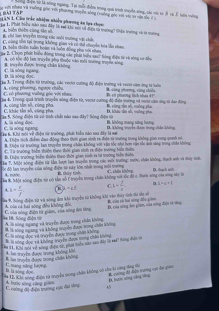 + Song diện từ là sóng ngang. Tại mỗi điểm trong quá trình truyền sóng, các véc tơ vector B và vector E luôn vuông
1 bài tập vớc với nhau và vuông góc với phương truyền sóng (vuông góc với véc tơ vận tốc v ).
HÀN I. Câu trắc nhiệm nhiều phương án lựa chọn:
1âu 1. Phát biểu nào sau đây là sai khi nói về điện từ trường? Điện trường và từ trường
A. biến thiên cùng tần số.
B. chỉ lan truyền trong các môi trường vật chất.
C. cùng tồn tại trong không gian và có thể chuyển hóa lẫn nhau.
D. biến thiên tuần hoàn và luôn đồng pha với nhau.
2âu 2. Chọn phát biểu đúng trong các phát biểu sau? Sóng điện từ và sóng cơ đều
A. có tốc độ lan truyền phụ thuộc vào môi trường truyền sóng.
B. truyền được trong chân không.
C. là sóng ngang.
D. là sóng dọc.
3âu 3. Trong điện từ trường, các vectơ cường độ điện trường và vectơ cảm ứng từ luôn
A. cùng phương, ngược chiều. B. cùng phương, cùng chiều.
C. có phương vuông góc với nhau. D. có phương lệch nhau 45°.
4âu 4. Trong quá trình truyền sóng điện từ, vectơ cường độ điện trường và vectơ cảm ứng từ dao động
A. cùng tần số, cùng pha. B. cùng tần số, vuông pha.
C. khác tần số, cùng pha. D. khác tần số, vuông pha.
Tâu 5. Sóng điện từ có tính chất nào sau đây? Sóng điện từ
A. là sóng dọc. B. không mang năng lượng.
C. là sóng ngang. D. không truyền được trong chân không.
Câu 6. Khi nói về điện từ trường, phát biểu nào sau đây là sai
A. Điện tích điểm dao động theo thời gian sinh ra điện từ trường trong không gian xung quanh nó.
B. Điện từ trường lan truyền trong chân không với vận tốc nhỏ hơn vận tốc ánh sáng trong chân không.
C. Từ trường biến thiên theo thời gian sinh ra điện trường biến thiên.
D. Điện trường biến thiên theo thời gian sinh ra từ trường biến thiên.
Tâu 7. Một sóng điện từ lần lượt lan truyền trong các môi trường: nước, chân không, thạch anh và thủy tinh.
đốc độ lan truyền của sóng điện từ này lớn nhất trong môi trường
A. nước. B. thủy tinh. C. chân không. D. thạch anh.
Câu 8. Một sóng điện từ có tần số f truyền trong chân không với tốc độ c. Bước sóng của sóng này là
A. lambda = c/f .
B. lambda =c.f. C. lambda = f/c . D. lambda =c+f.
Tâu 9. Sóng điện từ và sóng âm khi truyền từ không khí vào thủy tinh thì tần số
A. của cả hai sóng đều không đổi. B. của cả hai sóng đều giảm.
C. của sóng điện từ giảm, của sóng âm tăng. D. của sóng âm giảm, của sóng điện từ tăng.
Tâu 10. Sóng điện từ
A. là sóng ngang và truyền được trong chân không.
B. là sóng ngang và không truyền được trong chân không.
C. là sóng dọc và truyền được trong chân không.
D. là sóng dọc và không truyền được trong chân không.
Câu 11. Khi nói về sóng điện từ, phát biểu nào sau đây là sai? Sóng điện từ
A. lan truyền được trong không khí.
B. lan truyền được trong chân không.
C. mang năng lượng.
D. là sóng dọc.
B. cường độ điện trường cực đại giảm.
Cầu 12. Khi sóng điện từ truyền trong chân không có chu kì càng tăng thì
D. bước sóng càng tăng.
A. bước sóng càng giảm.
C. cường độ điện trường cực đại tăng.
45