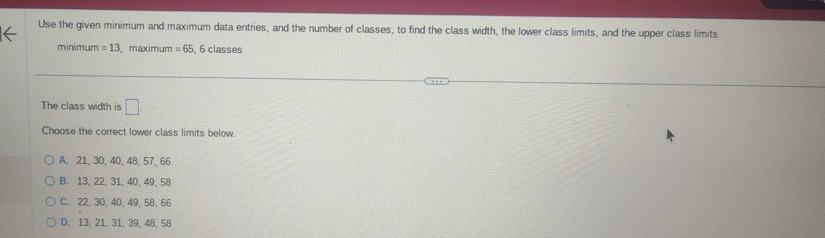 Use the given minimum and maximum data entries, and the number of classes, to find the class width, the lower class limits, and the upper class limits.
minimum =13 ,maximum =65 , 6 classes
The class width is □. 
Choose the correct lower class limits below.
A. 21, 30, 40, 48, 57, 66
B. 13, 22, 31, 40, 49, 58
C. 22, 30, 40, 49, 58, 66
D. 13, 21, 31, 39, 48, 58