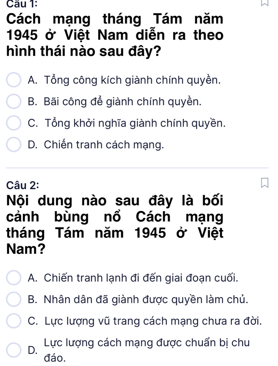 Cách mạng tháng Tám năm
1945 ở Việt Nam diễn ra theo
hình thái nào sau đây?
A. Tổng công kích giành chính quyền.
B. Bãi công để giành chính quyền.
C. Tổng khởi nghĩa giành chính quyền.
D. Chiến tranh cách mạng.
Câu 2:
Nội dung nào sau đây là bối
cảnh bùng nổ Cách mạng
tháng Tám năm 1945 ở Việt
Nam?
A. Chiến tranh lạnh đi đến giai đoạn cuối.
B. Nhân dân đã giành được quyền làm chủ.
C. Lực lượng vũ trang cách mạng chưa ra đời.
Lực lượng cách mạng được chuẩn bị chu
D.
đáo.