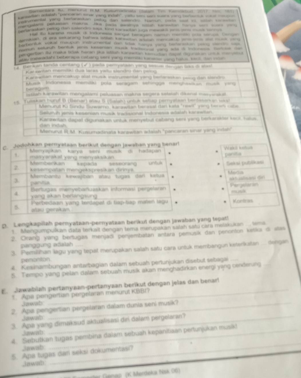 Semertara Ru. menural TM. Kusumadinata (dalam Tm Kandacod, 2017, 1am 161)
karawlian adatah "pancaran amar yang indah", yallu seni sant suar yang berbentul vsal meuper
ratrumental yang berlaraskan pelog dan salendro, Namun, pade seet ini wssah venenn
mengalami petuasan makna. Jika pada awathya itilah kanswilan hanya sor suar yeng
batlarasiian pelog dan salendr waja, Kind kanawitan jugs mewakis janis jens muss tannya
Hal ito Karania musik di Indonessa sangal beragam namun memilas pola seripa. Dengar
demikian, di era sekarang bahwa istiah kanswitan adatah mencakup jene jans alst musk veng
barbentuk vokal maupun instrumental dan tida hanya yang berlanaskan poing slendro sae 
namun seturih bentuk jenis kasenian musik tradisonal yang ada di Indonesia. Baross dan 
pengertian itu maka tidak haran jka istilah Kanawitan kemudian dapal digunakan untut manyetiu
alay mewadahi beberapa cabang sehi yang memeas cansser yang hatus, keull, das indan
1 4. Beraj an tanda centang ( √ ) pada peryataan yang seaual dengan lak s di stat
Karawitan memiliki dua laraš yaïtu slandro dan pelog
Karawitan mencakup alal musik instrumental yang beriaraskan peing dan slendro
Musik Indonesia memiliki pola seragam sehingga menghssisan musik yang
beragam
istiiah karawitan mengalami peluasan makna segera seteiah dikenal masyarakat
15. Tuliskan hurut B (Benar) atau S (Saiah) untuk sellap pemyataan berdasen an wikst
Menunal K Sindu Suwamo, karawitan berasal dan ksta "rawil" yong beren cabe
Selutuḥ jenis kesenian musik tradisional Indonesia adaish kanswitan
Karawitan dapat digunakan untuk menyebut cabang seni yang berkarakter keol, halus.
dan mnành
Menurul R:M. Kuæumadinata karawitan adalah "pancaran sinar yang indah"
cbenar!
Wecl lotun
panitia
Beksi pubilikasi
Modia
aktualisasi din
Pergelaran
musa
Kontras
D. Lengkapilah pernyataan-pernyataan berikut dengan jawaban yang tepat!
1. Mangumpulkan data terkait dengan tema merupakan salah satu cara melakukan ... tema
2. Oranġ yang bertugas menjadi penjembatan antara pemusik dan penonton ketka di alas
perggurg sdsiah
3. Pemilihan lagu yang tepat merupakan salah satu cara untuk membangun keterikatan .... dengan
penanton
4. Kesinambungan antarbagian dalam sebuah pertunjukan disebut sebagai    
5. Tempo yang pelan dalam sebuah musik akan menghadirkan energi yạng cenderung
_
E. Jawabiah pertanyaan-pertanyaan berikut dengan jelas dan benarl
1. Apa pengertian pergelaran menurut KBBI?
Jawab
2. Apa pengertian pergelaran dalam dunia seni musik?
Jawab
3. Apa yang dimaksud aktualisasi diri dalam pergelaran?
jawab
_
4. Sebutkan tugas pembina dalam sebuah kepanitiaan pertunjukan musik!
Jawab
5. Apa tugas dari seksi dokumentasi?
Jawab
t  enap  (K Mardeka Nsk 06)