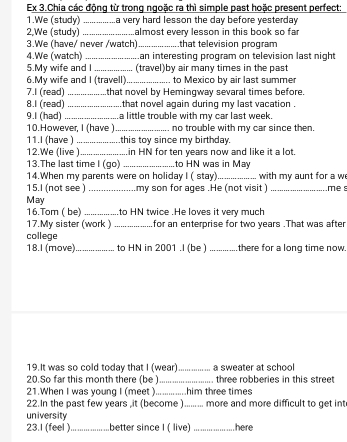 Ex 3.Chia các động từ trong ngoặc ra thì simple past hoặc present perfect: 
1.We (study) _a very hard lesson the day before yesterday 
2,We (study)_ almost every lesson in this book so far 
3.We (have/ never /watch)_ .that television program 
4.We (watch)_ an interesting program on television last night 
5.My wife and I _(travel)by air many times in the past 
6.My wife and I (travell)_ to Mexico by air last summer 
7.I (read) _that novel by Hemingway sevaral times before. 
8.1 (read) _ that novel again during my last vacation . 
9.1 (had)_ a little trouble with my car last week. 
10.However, I (have ) _no trouble with my car since then. 
11.I (have ) _.this toy since my birthday. 
12.We (live )_ in HN for ten years now and like it a lot. 
13.The last time I (go) _to HN was in May 
14.When my parents were on holiday I ( stay) 
15.I (not see ) _my son for ages .He (not visit ) with my aunt for a w me s 
May 
16.Tom ( be) _to HN twice .He loves it very much 
17.My sister (work ) _for an enterprise for two years.That was after 
college 
18.I (move)_ to HN in 2001 .I (be )_ there for a long time now. 
19.It was so cold today that I (wear)_ a sweater at school 
20.So far this month there (be ) _three robberies in this street 
21.When I was young I (meet ) _ him three times 
22.In the past few years ,it (become )_ more and more difficult to get int 
university 
23.I (feel )._ better since I ( live) _here