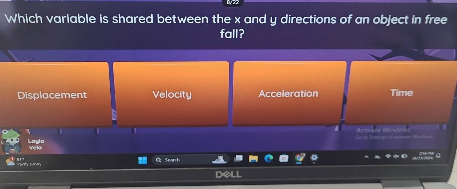 8/22
Which variable is shared between the x and y directions of an object in free
fall?
Displacement Velocity Acceleration Time
Activate Windows
Go to Sertings to art 
Layla
Vela
85 m
87°F Search
Partly sunny /29/2004
De