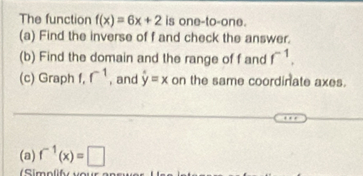 The function f(x)=6x+2 is one-to-one. 
(a) Find the inverse of f and check the answer. 
(b) Find the domain and the range of f and f^(-1). 
(c) Graph f, r^(-1) , and hat y=x on the same coordinate axes. 
(a) f^(-1)(x)=□