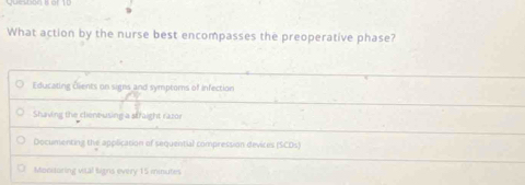 What action by the nurse best encompasses the preoperative phase?
Educating Ölients on signs and symptoms of infection
Shaving the cliene-using a straight razor
Documenting the application of sequential compression devices (SCDs)
Monioring vital signs every 15 minutes