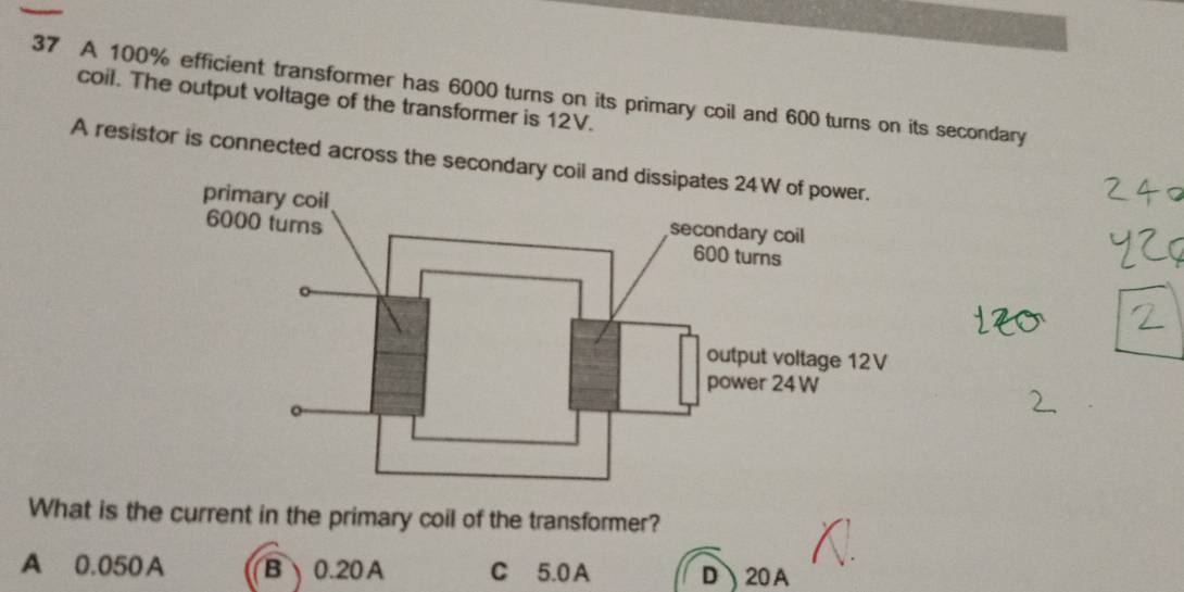 A 100% efficient transformer has 6000 turns on its primary coil and 600 turns on its secondary
coil. The output voltage of the transformer is 12V.
A resistor is connected across the secondary co
What is the current in the primary coil of the transformer?
A 0.050A B0. 20A C 5.0A D、 20A