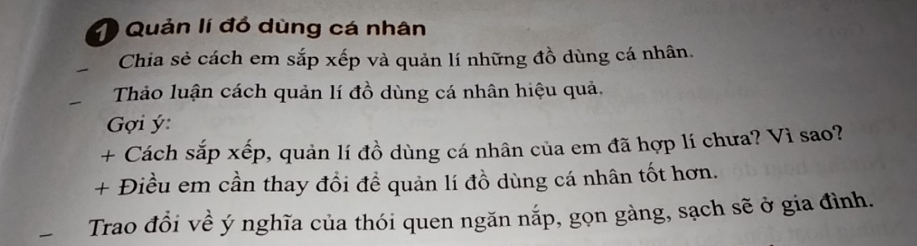 Quản lí đồ dùng cá nhân 
Chia sẻ cách em sắp xếp và quản lí những đồ dùng cá nhân. 
Thảo luận cách quản lí đồ dùng cá nhân hiệu quả. 
Gợi ý : 
+ Cách sắp xếp, quản lí đồ dùng cá nhân của em đã hợp lí chưa? Vì sao? 
+ Điều em cần thay đổi để quản lí đồ dùng cá nhân tốt hơn. 
Trao đổi về ý nghĩa của thói quen ngăn nắp, gọn gàng, sạch sẽ ở gia đình.