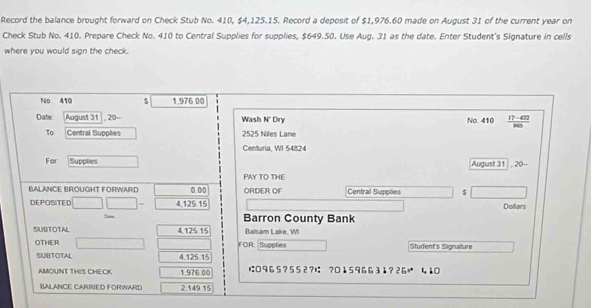 Record the balance brought forward on Check Stub No. 410, $4,125.15. Record a deposit of $1,976.60 made on August 31 of the current year on 
Check Stub No. 410. Prepare Check No. 410 to Central Supplies for supplies, $649.50. Use Aug. 31 as the date. Enter Student's Signature in cells 
where you would sign the check. 
No 410 s 1.976 00
Date August 31 , 20- Wash N' Dry No 410  (17-432)/960 
To Central Supplies 2525 Niles Lane 
Centuria, WI 54824
For Supplies August 31 , 20- 
PAY TO THE 
BALANCE BROUGHT FORWARD 0.00 ORDER OF Central Supplies s 
DEPOSITED 11|- 4,125.15 Doliars 
Barron County Bank 
SUBTOTAL 4,125 15 Balsam Lake, WI 
OTHER FOR Supplies Student's Signature 
SUBTOTAL 4 125 15
AMOUNT THIS CHECK 1.976.00 は: 0 96 5 ? 5 5 2?は: ?0 1 5 96 63 1? 26 410
BALANCE CARRIED FORWARD 2,149.15