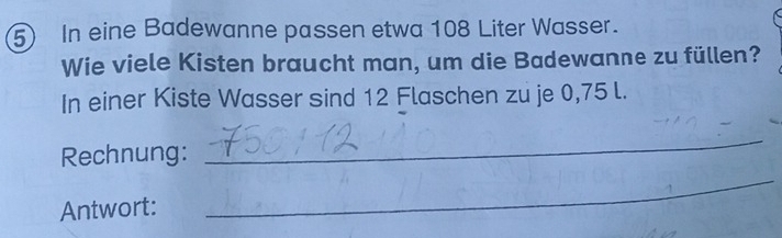 In eine Badewanne passen etwa 108 Liter Wasser. 
Wie viele Kisten braucht man, um die Badewanne zu füllen? 
In einer Kiste Wasser sind 12 Flaschen zu je 0,75 l. 
Rechnung: 
_ 
Antwort: 
_