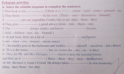 Pedagogic activities 
A- Select the suitable response to complete the sentences 
1-That book is not. _, I think it's_ (mine - your - yours - yourself - its) 
2-They throw _in the river. (Theirs - ours - themselves - himself) 
3- _-are our vegetables I really like to eat. (that - these - this) 
4-They give _a good advice (mine - him - theirs - we) 
5-The _always studies and knows _-- lessons 
( child - children -ours -his - himself) 
6- In that farm, there are a lot of_ △------and horses . 
(oxes - oxen - oxs - mouses - mices-mice) 
7- She usually goes to the bathroom and washes_ -(herself - ourselves - hers-theirs) 
8- This is the house_ has six rooms (he — she - its - it-they) 
9- They are Mr. and Mrs. Georges; -------- house is near the national library 
and that car is _( theirs - them - they - their - themselves 
10-Mr. Bernard is Joana's Friend. He always takes_ to that restaurant. 
(Him - hers-'hem - her-she)