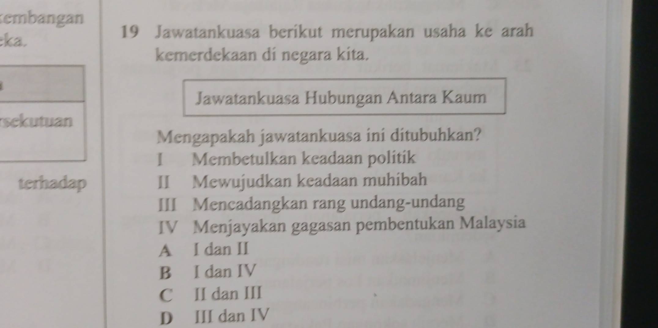 embangan
:ka.
19 Jawatankuasa berikut merupakan usaha ke arah
kemerdekaan di negara kita.
Jawatankuasa Hubungan Antara Kaum
s
Mengapakah jawatankuasa ini ditubuhkan?
I Membetulkan keadaan politik
terhadap II Mewujudkan keadaan muhibah
III Mencadangkan rang undang-undang
IV Menjayakan gagasan pembentukan Malaysia
A I dan II
B I dan IV
C II dan III
D III dan IV