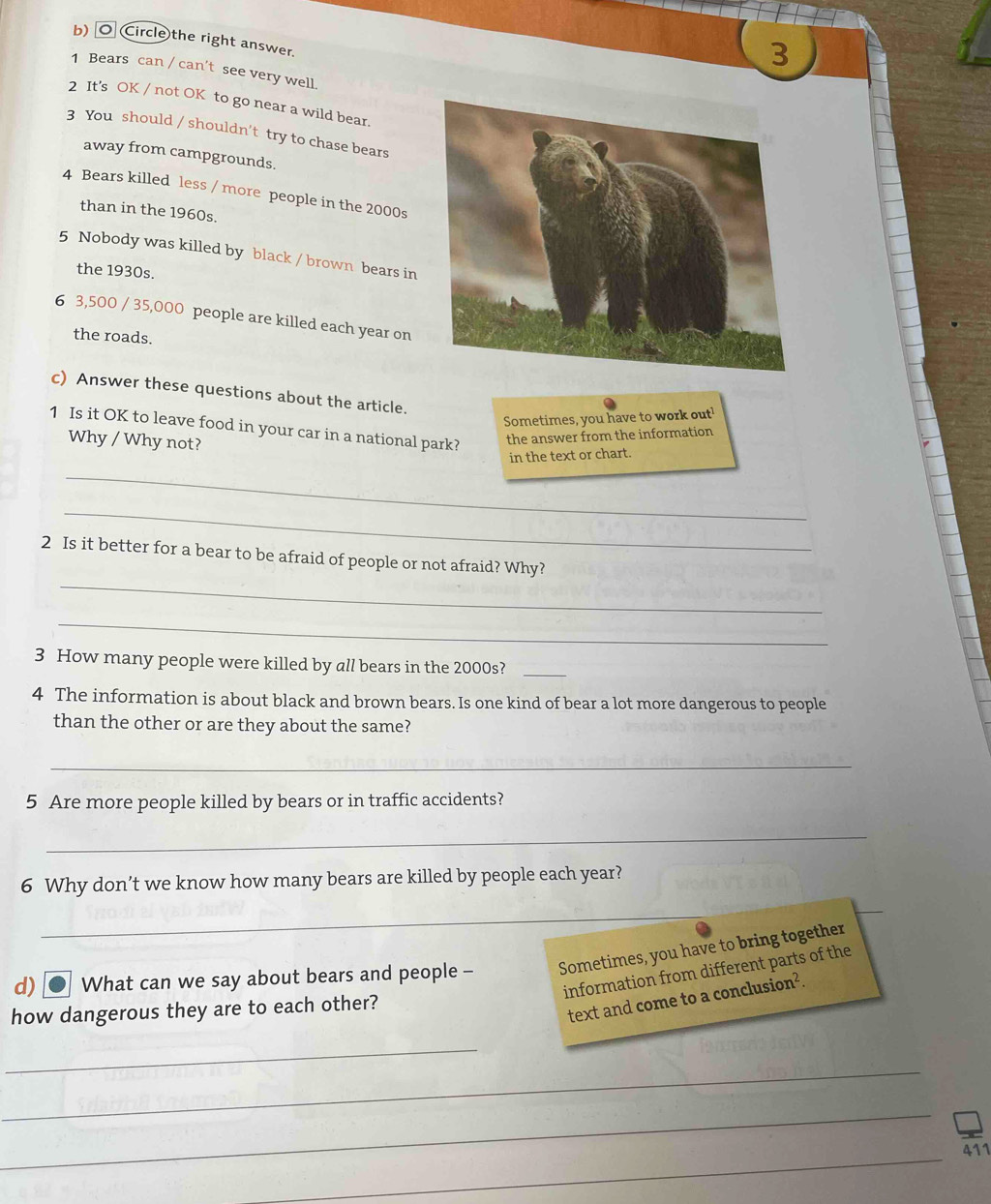 Circle the right answer. 
3 
1 Bears can / can't see very well. 
2 It's OK / not OK to go near a wild bear 
3 You should / shouldn't try to chase bears 
away from campgrounds. 
4 Bears killed less / more people in the 2000s 
than in the 1960s. 
5 Nobody was killed by black / brown bears in 
the 1930s. 
6 3,500 / 35,000 people are killed each year on 
the roads. 
c) Answer these questions about the article. 
Sometimes, you have to work out' 
1 Is it OK to leave food in your car in a national park? the answer from the information 
Why / Why not? 
in the text or chart. 
_ 
_ 
_ 
2 Is it better for a bear to be afraid of people or not afraid? Why? 
_ 
3 How many people were killed by all bears in the 2000s?_ 
4 The information is about black and brown bears. Is one kind of bear a lot more dangerous to people 
than the other or are they about the same? 
_ 
5 Are more people killed by bears or in traffic accidents? 
_ 
6 Why don’t we know how many bears are killed by people each year? 
_ 
d) C What can we say about bears and people - Sometimes, you have to bring together 
information from different parts of the 
how dangerous they are to each other? 
text and come to a conclusion². 
_ 
_ 
_ 
_ 
411