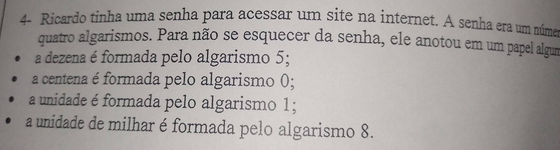 4- Ricardo tinha uma senha para acessar um site na internet. A senha era um númer
quatro algarismos. Para não se esquecer da senha, ele anotou em um papel algum
a dezena é formada pelo algarismo 5;
a centena é formada pelo algarismo ();
a unidade é formada pelo algarismo 1;
a unidade de milhar é formada pelo algarismo 8.