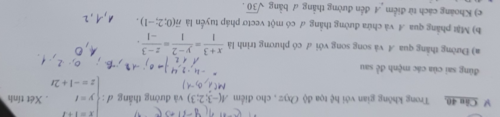 Câu 40, Trong không gian với hệ tọa độ Oxyz , cho điểm A(-3;2;3) và đường thẳng d:beginarrayl x=1+t y=t z=-1+2tendarray.. Xét tính 
đùng sai của các mệnh đề sau 
a) Đường thẳng qua A và song song với đ có phương trình là  (x+3)/1 = (y-2)/1 = (z-3)/-1 . 
b) Mặt phẳng qua A và chứa đường thẳng đ có một vectơ pháp tuyến là vector n(0;2;-1). 
c) Khoảng cách từ điểm A đến đường thẳng # bằng sqrt(30).