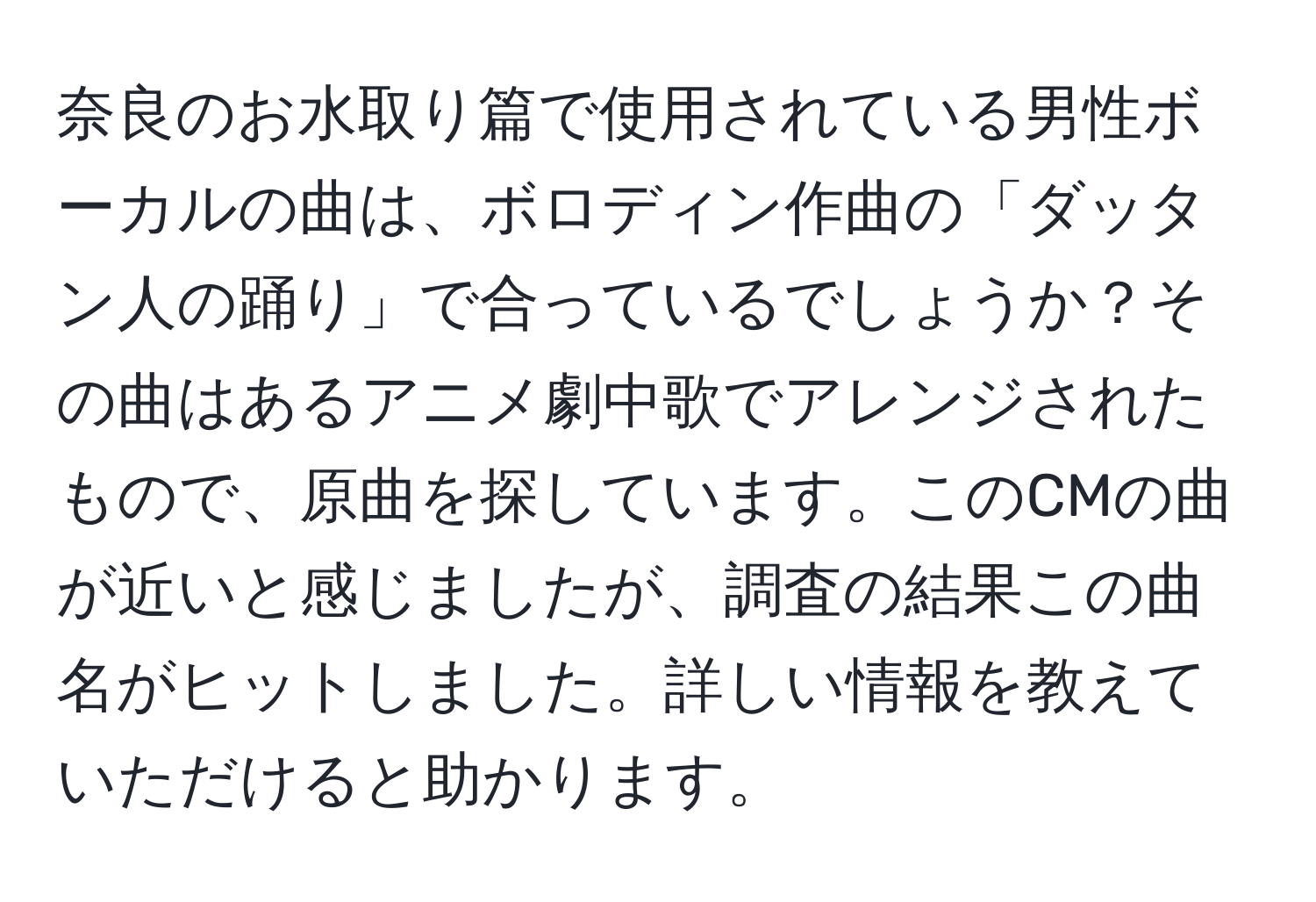 奈良のお水取り篇で使用されている男性ボーカルの曲は、ボロディン作曲の「ダッタン人の踊り」で合っているでしょうか？その曲はあるアニメ劇中歌でアレンジされたもので、原曲を探しています。このCMの曲が近いと感じましたが、調査の結果この曲名がヒットしました。詳しい情報を教えていただけると助かります。