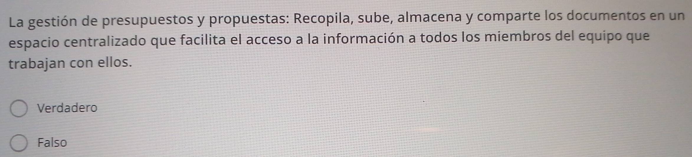 La gestión de presupuestos y propuestas: Recopila, sube, almacena y comparte los documentos en un
espacio centralizado que facilita el acceso a la información a todos los miembros del equipo que
trabajan con ellos.
Verdadero
Falso