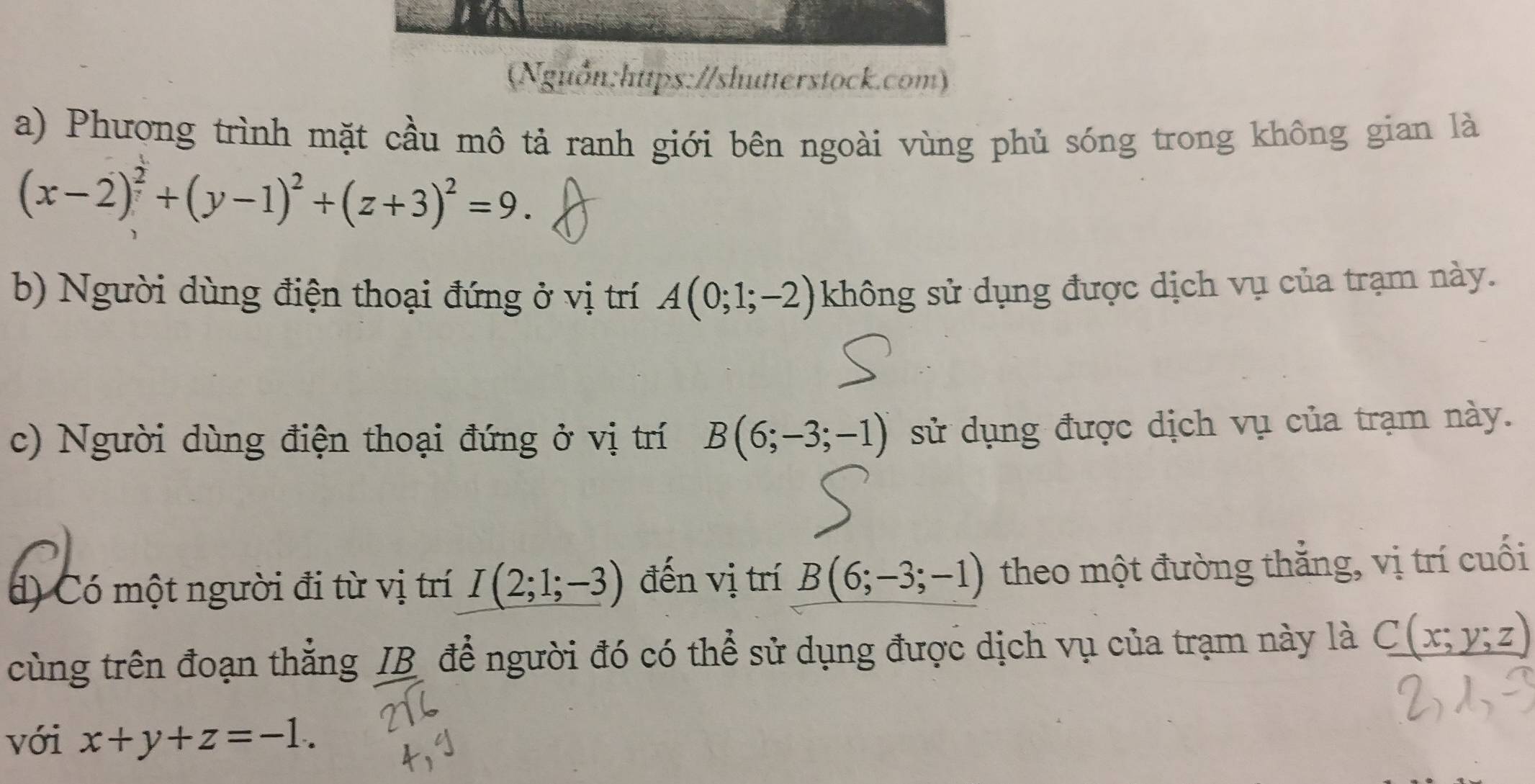 (Nguồn:https://shutterstock.com) 
a) Phương trình mặt cầu mô tả ranh giới bên ngoài vùng phủ sóng trong không gian là
(x-2)^2+(y-1)^2+(z+3)^2=9. 
b) Người dùng điện thoại đứng ở vị trí A(0;1;-2) không sử dụng được dịch vụ của trạm này. 
c) Người dùng điện thoại đứng ở vị trí B(6;-3;-1) sử dụng được dịch vụ của trạm này. 
d) Có một người đi từ vị trí I(2;1;-3) đến vị trí B(6;-3;-1) theo một đường thắng, vị trí cuối 
cùng trên đoạn thắng IB để người đó có thể sử dụng được dịch vụ của trạm này là C(x;y;z)
với x+y+z=-1.