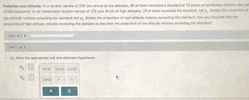 Pollution and altitude: in a random sample of 238 cars driven at low altitudes, 46 of them exceeded a standard of 10 grams of particulate pollution por 
er fuel conamed. In an independent random sample of 172 cars driven at high altitudes, 24 of them exceeded the standard. Let P_1 denote the proportion of 
lew-aitude vehirtes exceeding the standard and P_2 denote the proportion of high-altitude vehicles exceeding the standard. Can you conclude that the 
prpaction of high-altitude vehicles exceeding the standard is less than the proportion of low-altitude vehicles exceeding the standard? 
Part: 0 / 3 
Part ) of 3 
(a) State the appropriate null and alternate hypotheses.
H_0 □ □ >□ □ =□
H_1 □ != □ P
×