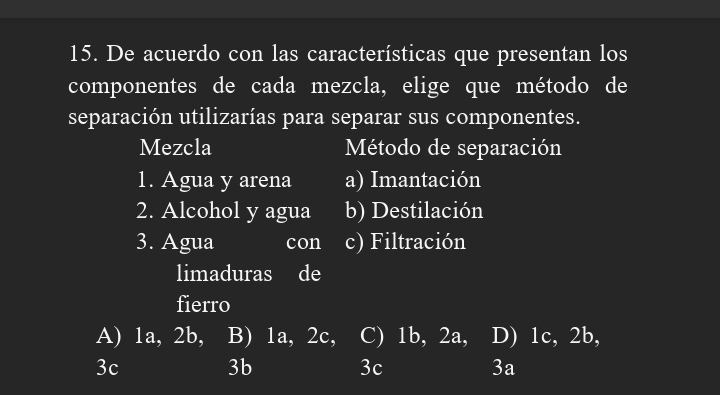 De acuerdo con las características que presentan los
componentes de cada mezcla, elige que método de
separación utilizarías para separar sus componentes.
Mezcla Método de separación
1. Agua y arena a) Imantación
2. Alcohol y agua b) Destilación
3. Agua con I c) Filtración
limaduras de
fierro
A) 1a, 2b, B) 1a, 2c, C) 1b, 2a, D) 1c, 2b,
3c
3b
3c
3a