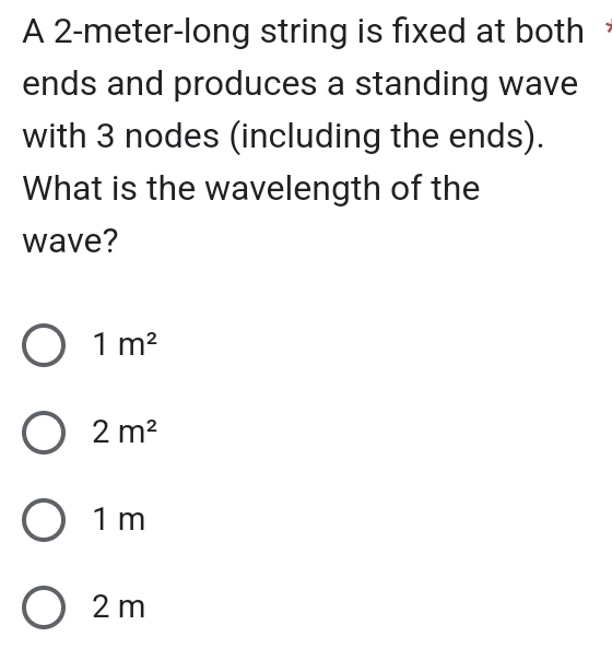 A 2-meter -long string is fixed at both
ends and produces a standing wave
with 3 nodes (including the ends).
What is the wavelength of the
wave?
1m^2
2m^2
1 m
2 m