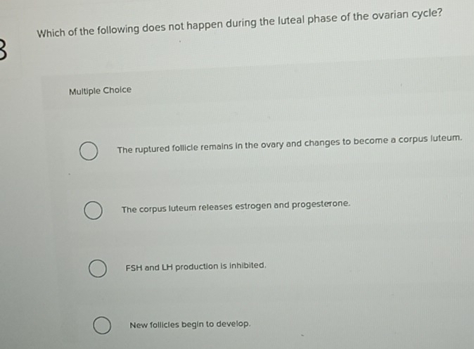 Which of the following does not happen during the luteal phase of the ovarian cycle?

Multiple Choice
The ruptured follicle remains in the ovary and changes to become a corpus luteum.
The corpus luteum releases estrogen and progesterone.
FSH and LH production is inhibited.
New follicles begin to develop.