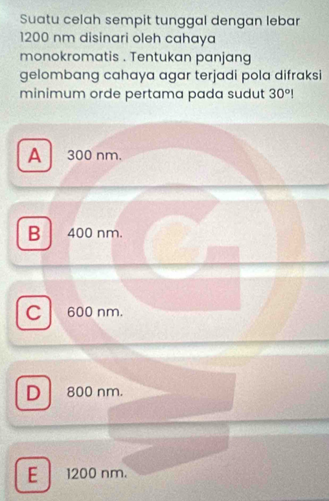 Suatu celah sempit tunggal dengan lebar
1200 nm disinari oleh cahaya
monokromatis . Tentukan panjang
gelombang cahaya agar terjadi pola difraksi
minimum orde pertama pada sudut 30°!
A 300 nm.
B . 400 nm.
C 600 nm.
D | 800 nm.
E 1200 nm.