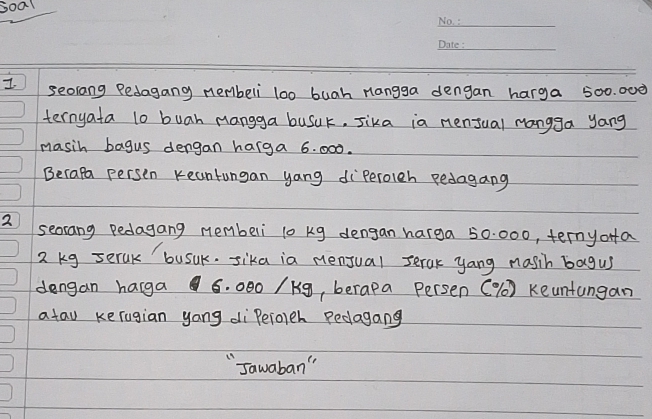 soal 
_ 
_ 
I seorang Pedagang nembeli l00 buah nangga dengan harga 500. 000
ternyata l0 buah mangga busuk, Jika ia mensual mangga yang 
masih bagus dengan harga 6. 000. 
Becale persen Keantungan yang diperoleh pedagang 
2 seorang pedagang memberi 10 kg dengan harga 50 000, ternyofa
2 kg serak busuk. sika ia nenjual serak yang masih bagus 
dengan harga 6. 000 /Kg, berapa Persen ( % () Keuntungan 
atau kerugian yong diPeioeh Pedagang 
"Jawaban "
