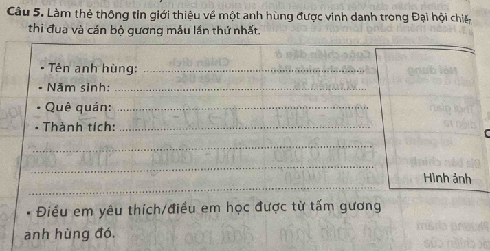 Làm thẻ thông tin giới thiệu về một anh hùng được vinh danh trong Đại hội chiến 
thi đua và cán bộ gương mẫu lần thứ nhất. 
Tên anh hùng:_ 
_ 
Năm sinh:_ 
Quê quán:_ 
Thành tích:_ 
_ 
_ 
__ 
Hình ảnh 
Điều em yêu thích/điều em học được từ tấm gương 
anh hùng đó.