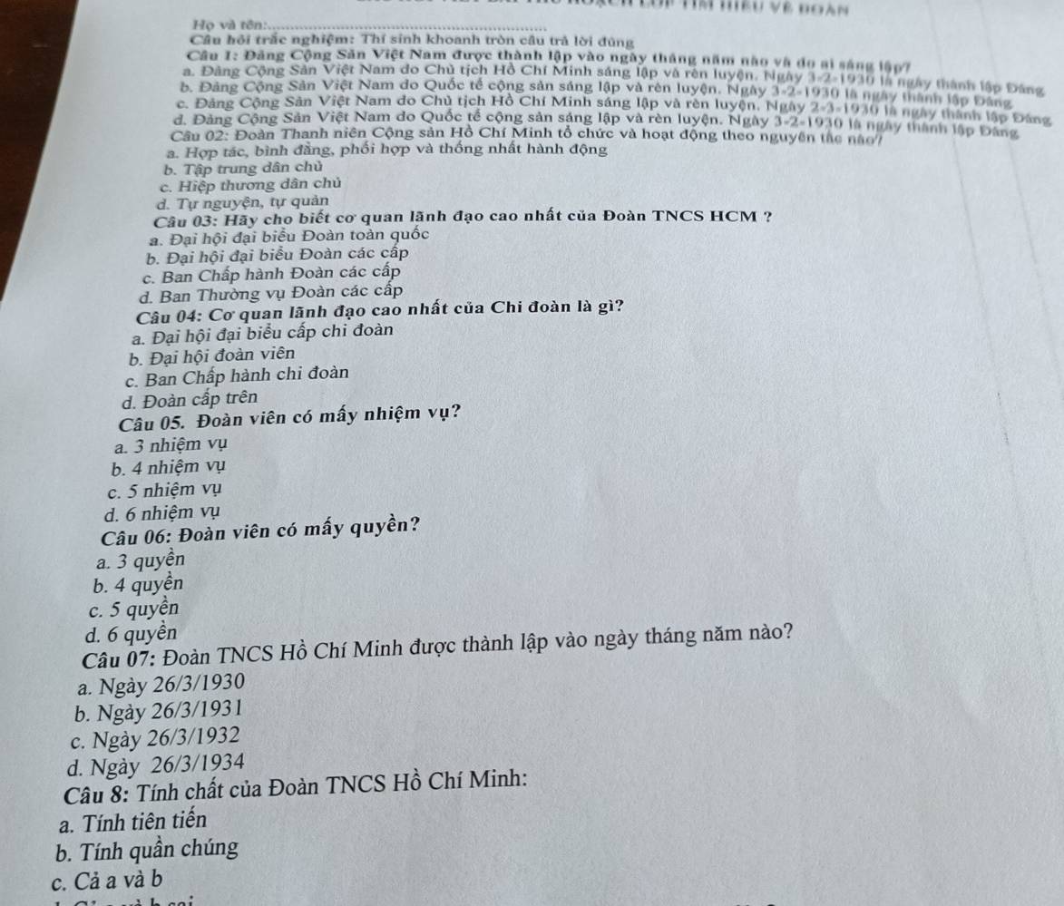 Tm hiểu về đoàn
Họ và tên:.
Câu hội trắc nghiệm: Thí sinh khoanh tròn câu trả lời đùng
Câu 1: Đảng Cộng Săn Việt Nam được thành lập vào ngày tháng năm nào và do ai sáng lập?
a. Đảng Cộng Sản Việt Nam do Chủ tịch Hồ Chí Minh sáng lập và rên luyện, Ngày 1-2-1930 là ngày thành lập Đảng
b. Đảng Cộng Sản Việt Nam do Quốc tế cộng sản sáng lập và rên luyện. Ngày 3-2-1930 là ngày thành lập Đảng
c. Đảng Cộng Sản Việt Nam do Chủ tịch Hồ Chí Minh sáng lập và rên luyện. Ngày 2-3-1930 là ngày thành lập Đảng
d. Đảng Cộng Sản Việt Nam do Quốc tế cộng sản sáng lập và rèn luyện. Ngày 3-2-1930 là ngày thành lập Đảng
Câu 02: Đoàn Thanh niên Cộng sản Hồ Chí Minh tổ chức và hoạt động theo nguyên tàc nào/
a. Hợp tác, bình đẳng, phối hợp và thống nhất hành động
b. Tập trung dân chủ
c. Hiệp thương dân chủ
d. Tự nguyện, tự quản
Câu 03: Hãy cho biết cơ quan lãnh đạo cao nhất của Đoàn TNCS HCM ?
a. Đại hội đại biểu Đoàn toàn quốc
b. Đại hội đại biểu Đoàn các cấp
c. Ban Chấp hành Đoàn các cấp
d. Ban Thường vụ Đoàn các cấp
Câu 04: Cơ quan lãnh đạo cao nhất của Chi đoàn là gì?
a. Đại hội đại biểu cấp chi đoàn
b. Đại hội đoàn viên
c. Ban Chấp hành chi đoàn
d. Đoàn cấp trên
Câu 05. Đoàn viên có mấy nhiệm vụ?
a. 3 nhiệm vụ
b. 4 nhiệm vụ
c. 5 nhiệm vụ
d. 6 nhiệm vụ
Câu 06: Đoàn viên có mấy quyền?
a. 3 quyền
b. 4 quyền
c. 5 quyền
d. 6 quyền
Câu 07: Đoàn TNCS Hồ Chí Minh được thành lập vào ngày tháng năm nào?
a. Ngày 26/3/1930
b. Ngày 26/3/1931
c. Ngày 26/3/1932
d. Ngày 26/3/1934
Câu 8: Tính chất của Đoàn TNCS Hồ Chí Minh:
a. Tính tiên tiến
b. Tính quần chúng
c. Cả a và b