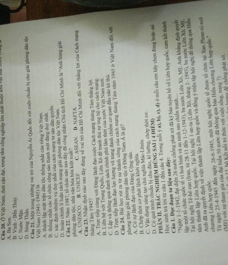 Ở Việt Nam, thời cận đại, trung tâm công nghiệp lớn nhất thuộc khu vực Bắc mc 1
A. Ba Son.
B. Vinh - Bến Thủy.
C. Nước Mặn.
D. Sóng Thần.
Câu 21. Một trong những vai trò của Nguyễn Ái Quốc đối với cuộc chuẩn bị cho giải phóng dân tộc
Việt Nam (1941-1945) là
A. thành lập mặt trận dân tộc thống nhất của riêng Việt Nam.
B. thống nhất các tổ chức cộng sản thành một đảng duy nhất.
C. xác định nhiệm vụ duy nhất của cách mạng tư sản dân quyền.
D. hoàn chỉnh lí luận cách mạng giải phóng dân tộc Việt Nam.
Câu 22. Năm 1987, tổ chức nào sau đây đã công nhận Chủ tịch Hồ Chí Minh là “Anh hùng giải
phóng dân tộc, nhà văn hóa hóa kiệt xuất?
A. UNESCO. B. UNICEF C. ASEAN. D. NAFTA.
Câu 23. Nhận định nào sau đây đúng về vai trò của Hồ Chí Minh đối với thắng lợi của Cách mạng
tháng Tám 1945?
A. Trực tiếp cùng với Đảng lãnh đạo cuộc Cách mạng tháng Tám thắng lợi.
B. Liên hệ với Trung Quốc, Liên Xô để tranh thủ sự ủng hộ cho cách mạng.
C. Lập và thông qua danh sách chính phủ lâm thời của nước Việt Nam mới.
D. Trực tiếp lãnh đạo lực lượng vũ trang đánh chiếm cơ quan đầu não kẻ thủ.
Câu 24. Bài học rút ra từ sự thành công của cách mạng tháng Tám năm 1945 ở Việt Nam đối với
phong trào giải phóng dân tộc ở Đông Nam Á là gì?
A. Có sự lãnh đạo của Đảng Cộng sản.
B. Chớp thời cơ phát lệnh khởi nghĩa.
C. Vận dụng sáng tạo chủ nghĩa Mác-Lênin.
D. Có quá trình chuẩn bị chu đáo, kĩ lưỡng, chớp thời cơ.
pHÀN II. TRÁC NGHIỆM ĐÚNG SAI ( 4 điÈM)
Học sinh trả lời từ câu 1 đến câu 4. Trong mỗi ý a), b), c), d) ở mỗi câu em hãy chọn đúng hoặc sai
Câu 1. Đọc đoạn tư liệu sau đây:
*Ngày 1-1-1942, đại diện 26 nước chống phát xít đã ký bản tuyên bố về Liên hợp quốc, cam kết thành
lập một tổ chức quốc tế vì hoà bình và an ninh sau chiến tranh....
Tại hội nghị Tê-hê-ran (Iran, từ 28-11 đến 1-12-1943), ba nước Liên Xô, Mỹ, Anh khẳng định quyết
tâm thành lập Liên hợp quốc. Tại hội nghị 1-an-ta (Liên Xô, tháng 2- 1945), ba nước Liên Xô, Mỹ,
Anh đã ra quyết định về việc thành lập Liên hợp quốc và đồng ý triệu tập hội nghị đề thông qua Hiến
Từ ngày 25-4-1945 đến ngày 26-6-1945, một hội nghị quốc tế được tổ chức tại Xan Phran-xi-xcô
chương Liên hợp quốc.
(Mỹ) với sự tham gia của đại biểu 50 nước đã thông qua bản Hiến chương Liên hợp quốc.''
ử 12 hộ Kết nổi tri thức với cuộc sống, trang 7)
n  ượng đ ể  chồng phát xit.