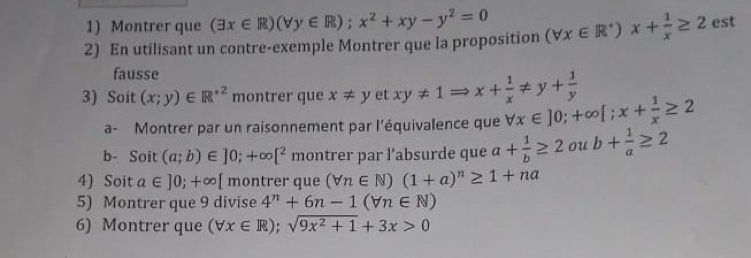 Montrer que (exists x∈ R)(forall y∈ R);x^2+xy-y^2=0
2) En utilisant un contre-exemple Montrer que la proposition (forall x∈ R^+)x+ 1/x ≥ 2 est 
fausse 
3) Soit (x;y)∈ R^(+2) montrer que x!= yetxy!= 1Rightarrow x+ 1/x != y+ 1/y  forall x∈ ]0;+∈fty [;x+ 1/x ≥ 2
a- Montrer par un raisonnement par l’équivalence que 
b- Soit (a;b)∈ ]0;+∈fty [^2 montrer par l’absurde que a+ 1/b ≥ 2 ou b+ 1/a ≥ 2
4) Soit a∈ ]0;+∈fty [ montrer que (forall n∈ N)(1+a)^n≥ 1+na
5) Montrer que 9 divise 4^n+6n-1(forall n∈ N)
6) Montrer que (forall x∈ R);sqrt(9x^2+1)+3x>0