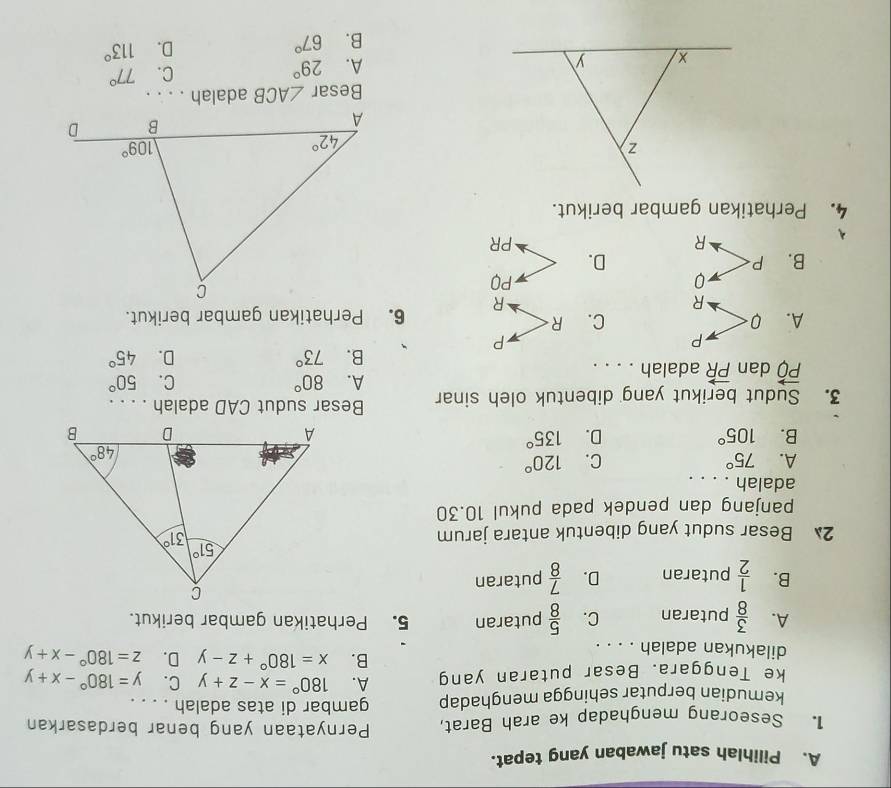 Pilihlah satu jawaban yang tepat.
1. Seseorang menghadap ke arah Barat, Pernyataan yang benar berdasarkan
kemudian berputar sehingga menghadap gambar di atas adalah . . . .
ke Tenggara. Besar putaran yang A. 180°=x-z+y C. y=180°-x+y
dilakukan adalah . . . .
B. x=180°+z-y D. z=180°-x+y
A.  3/8  putaran C.  5/8  putaran 5. Perhatikan gambar berikut.
B.  1/2  putaran D.  7/8  putaran
2 Besar sudut yang dibentuk antara jarum
panjang dan pendek pada pukul 10.30
adalah . . . .
A. 75° C. 120°
B. 105° D. 135°
3. Sudut berikut yang dibentuk oleh sinar Besar sudut CAD adalah . . . .
vector PQ dan vector PR adalah . . . .
A. 80° C. 50°
B. 73° D. 45°
P
P
A. 0 C. R 6. Perhatikan gambar berikut.
R
R
0
PQ
B. P D.
R
PR
4. Perhatikan gambar berikut.
Besar ∠ ACB adalah . . . .
C.
A. 29° 77°
B. 67° D. 113°