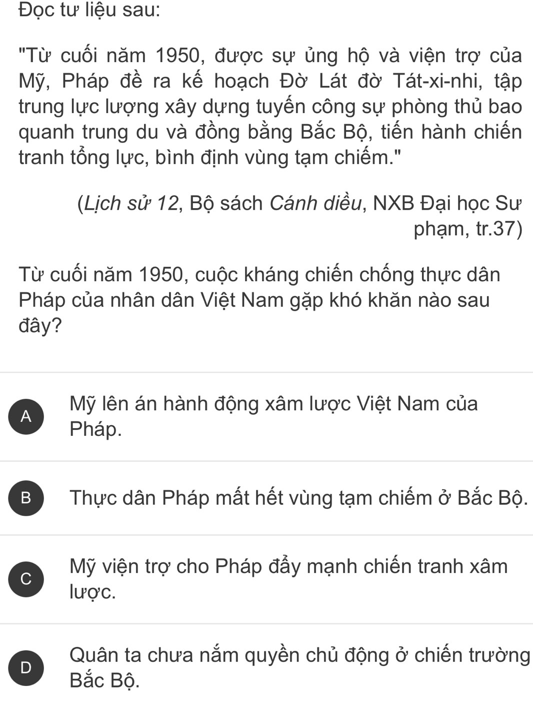 Đọc tư liệu sau:
"Từ cuối năm 1950, được sự ủng hộ và viện trợ của
Mỹ, Pháp đề ra kế hoạch Đờ Lát đờ Tát-xi-nhi, tập
trung lực lượng xây dựng tuyến công sự phòng thủ bao
quanh trung du và đồng bằng Bắc Bộ, tiến hành chiến
tranh tổng lực, bình định vùng tạm chiếm."
(Lịch sử 12, Bộ sách Cánh diều, NXB Đại học Sư
phạm, tr.37)
Từ cuối năm 1950, cuộc kháng chiến chống thực dân
Pháp của nhân dân Việt Nam gặp khó khăn nào sau
đây?
A
Mỹ lên án hành động xâm lược Việt Nam của
Pháp.
B Thực dân Pháp mất hết vùng tạm chiếm ở Bắc Bộ.
C
Mỹ viện trợ cho Pháp đẩy mạnh chiến tranh xâm
lược.
D
Quân ta chưa nắm quyền chủ động ở chiến trường
Bắc Bộ.