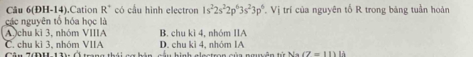 Câu 6(ĐH-14).Cation R^+ có cấu hình electron 1s^22s^22p^63s^23p^6. Vị trí của nguyên tố R trong bảng tuần hoàn^^* 
các nguyên tố hóa học là
A chu kì 3, nhóm VIIIA B. chu kì 4, nhóm IIA
C. chu kì 3, nhóm VIIA D. chu kì 4, nhóm IA
Câu 7ĐH 13) Ở trang thái gợ bản cầu hình electron của nguyên tử Na (7=11) là