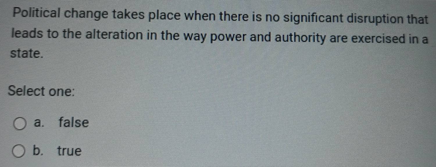 Political change takes place when there is no significant disruption that
leads to the alteration in the way power and authority are exercised in a
state.
Select one:
a. false
b. true