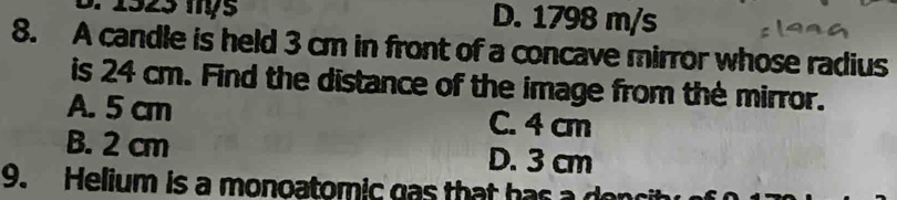 1923 mỷ5 D. 1798 m/s
8. A candle is held 3 cm in front of a concave mirror whose radius
is 24 cm. Find the distance of the image from the mirror.
A. 5 cm C. 4 cm
B. 2 cm D. 3 cm
9. Helium is a monoatomic gas that has a donc