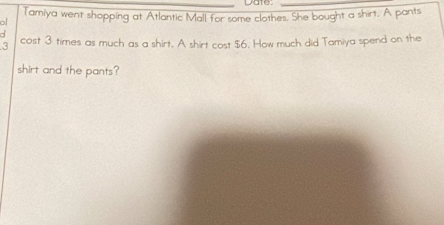 Date_ 
Tamiya went shopping at Atlantic Mall for some clothes. She bought a shirt. A pants 
al 
d
3 cost 3 times as much as a shirt. A shirt cost $6. How much did Tamiya spend on the 
shirt and the pants?