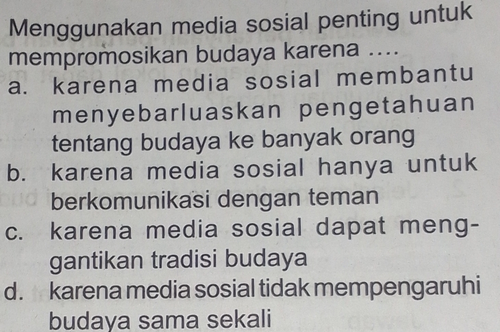 Menggunakan media sosial penting untuk
mempromosikan budaya karena ....
a. karena media sosial membantu
menyebarluaskan pengetahuan
tentang budaya ke banyak orang
b. karena media sosial hanya untuk
berkomunikasi dengan teman
c. karena media sosial dapat meng-
gantikan tradisi budaya
d. karena media sosial tidak mempengaruhi
budaya sama sekali