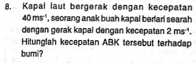 Kapal laut bergerak dengan kecepatan
40ms^(-1) , seorang anak buah kapal berlari searah 
dengan gerak kapal dengan kecepatan 2ms^(-1). 
Hitunglah kecepatan ABK tersebut terhadap 
bumi?