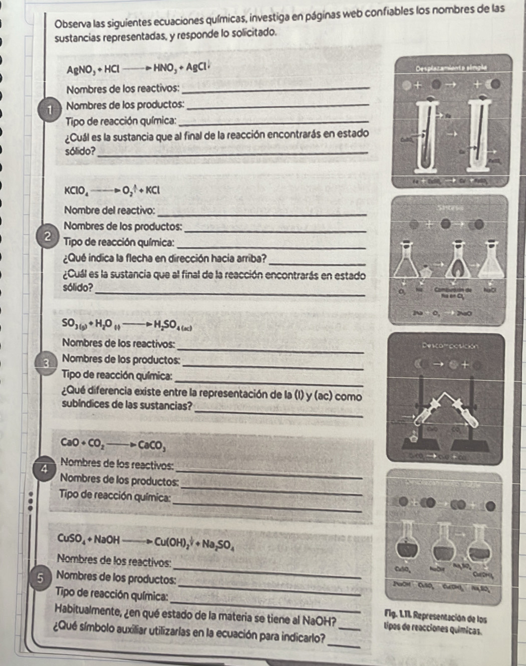 Observa las siguientes ecuaciones químicas, investiga en páginas web confiables los nombres de las
sustancias representadas, y responde lo solicitado.
AgNO_3+HC HNO_3+AgCldownarrow
Nombres de los reactivos:_
1  Nombres de los productos:_
Tipo de reacción química:_
¿Cuál es la sustancia que al final de la reacción encontrarás en estado
sólido?_
KClO_4to O_2^((△)+KCl
Nombre del reactivo:_
Nombres de los productos:_
2 Tipo de reacción química:_
¿Qué indica la flecha en dirección hacia arriba?_
¿Cuál es la sustancia que al final de la reacción encontrarás en estado
_
sólido?
SO_3(s))+H_2O_(l)to H_2SO_4(ac)
_
Nombres de los reactivos:
3 Nombres de los productos: _
_
Tipo de reacción química:
¿Qué diferencia existe entre la representación de la (I) y (ac) como
_
subíndices de las sustancias?
CaO+CO_2to CaCO_3
_
Nombres de los reactivos:
4
Nombres de los productos:
_
Tipo de reacción química:
_
CuSO_4+NaOH Cu(OH)_2^((frac 1)2)+Na_2SO_4
Nombres de los reactivos:_ 
5  Nombres de los productos:
_
_
Tipo de reacción química:
Fg. LTI Representación de los
Habitualmente, ¿en qué estado de la materia se tiene al NaOH? tipas de reacciones químicas.
_
¿Qué símbolo auxiliar utilizarlas en la ecuación para indicarlo?_