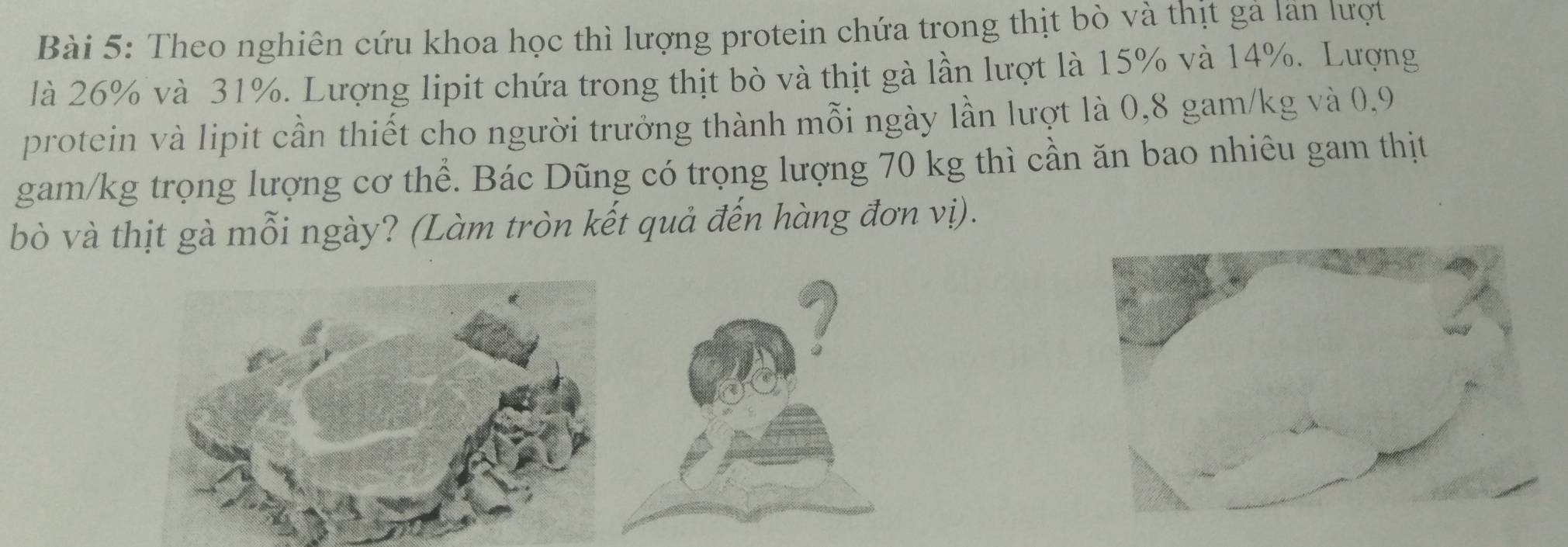 Theo nghiên cứu khoa học thì lượng protein chứa trong thịt bò và thịt gả lãn lượt 
là 26% và 31%. Lượng lipit chứa trong thịt bò và thịt gà lần lượt là 15% và 14%. Lượng 
protein và lipit cần thiết cho người trưởng thành mỗi ngày lần lượt là 0,8 gam/kg và 0.9
gam/kg trọng lượng cơ thể. Bác Dũng có trọng lượng 70 kg thì cần ăn bao nhiêu gam thịt 
bò và thịt gà mỗi ngày? (Làm tròn kết quả đến hàng đơn vị).