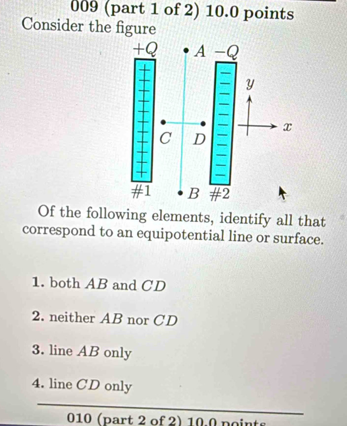 009 (part 1 of 2) 10.0 points
Consider the figure
Of the following elements, identify all that
correspond to an equipotential line or surface.
1. both AB and CD
2. neither AB nor CD
3. line AB only
4. line CD only
_
010 (part 2 of 2) 10.0 points