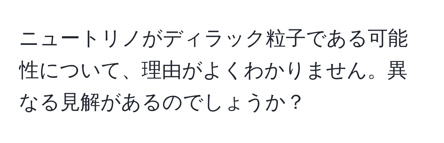 ニュートリノがディラック粒子である可能性について、理由がよくわかりません。異なる見解があるのでしょうか？